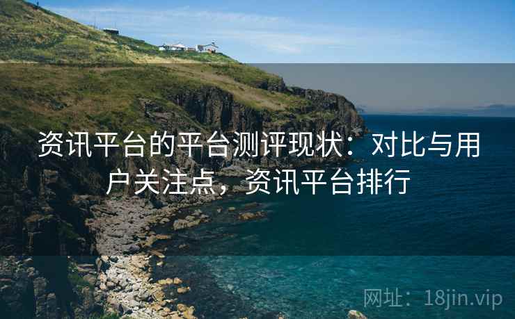 资讯平台的平台测评现状：对比与用户关注点，资讯平台排行
