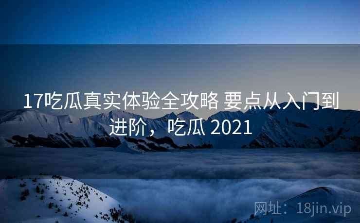 17吃瓜真实体验全攻略 要点从入门到进阶，吃瓜 2021