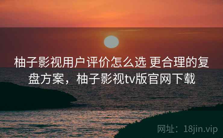 柚子影视用户评价怎么选 更合理的复盘方案,柚子影视tv版官网下载 柚子影视用户评价怎么选 更合理的复盘方案,柚子影视tv版官网下载