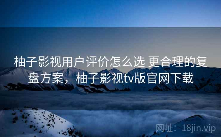柚子影视用户评价怎么选 更合理的复盘方案，柚子影视tv版官网下载