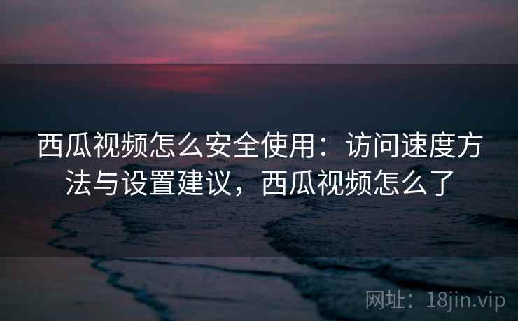 西瓜视频怎么安全使用：访问速度方法与设置建议，西瓜视频怎么了