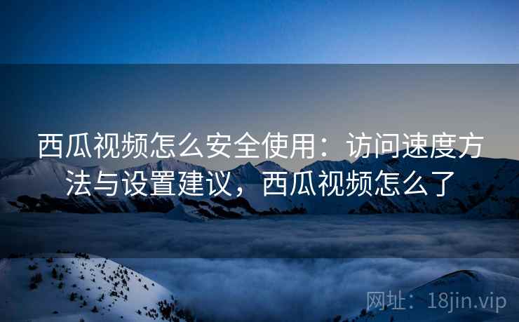 西瓜视频怎么安全使用：访问速度方法与设置建议，西瓜视频怎么了