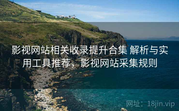 影视网站相关收录提升合集 解析与实用工具推荐，影视网站采集规则