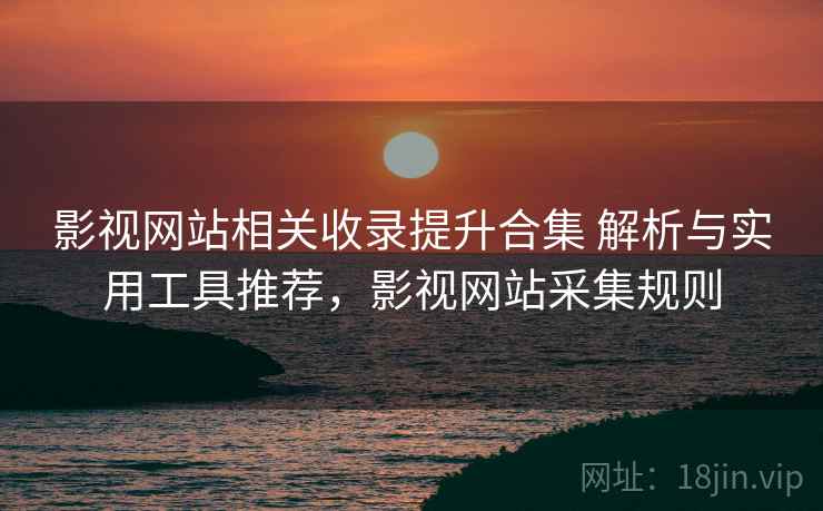 影视网站相关收录提升合集 解析与实用工具推荐，影视网站采集规则