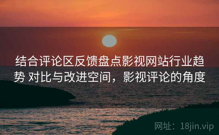 结合评论区反馈盘点影视网站行业趋势 对比与改进空间，影视评论的角度