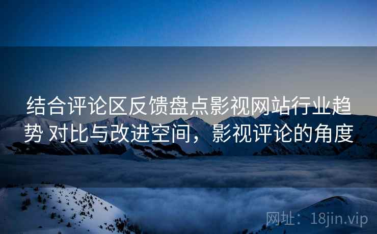 结合评论区反馈盘点影视网站行业趋势 对比与改进空间,影视评论的角度 结合评论区反馈盘点影视网站行业趋势 对比与改进空间,影视评论的角度