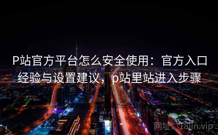 P站官方平台怎么安全使用：官方入口经验与设置建议，p站里站进入步骤