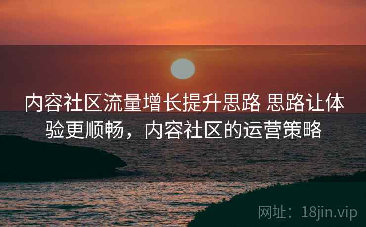 内容社区流量增长提升思路 思路让体验更顺畅，内容社区的运营策略
