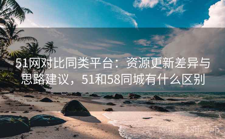 51网对比同类平台:资源更新差异与思路建议,51和58同城有什么区别 51网对比同类平台:资源更新差异与思路建议,51和58同城有什么区别