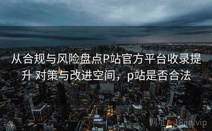从合规与风险盘点P站官方平台收录提升 对策与改进空间，p站是否合法