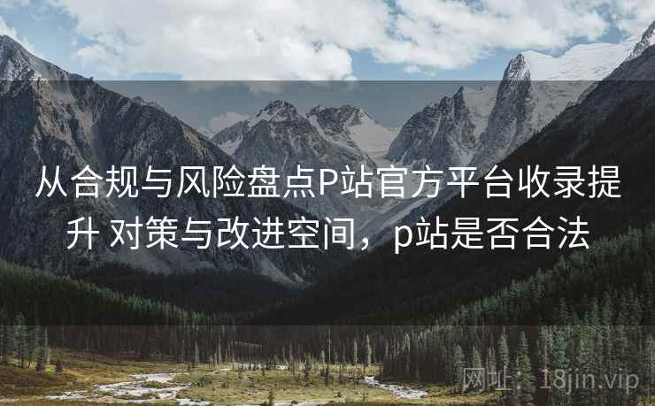 从合规与风险盘点P站官方平台收录提升 对策与改进空间,p站是否合法 从合规与风险盘点P站官方平台收录提升 对策与改进空间,p站是否合法
