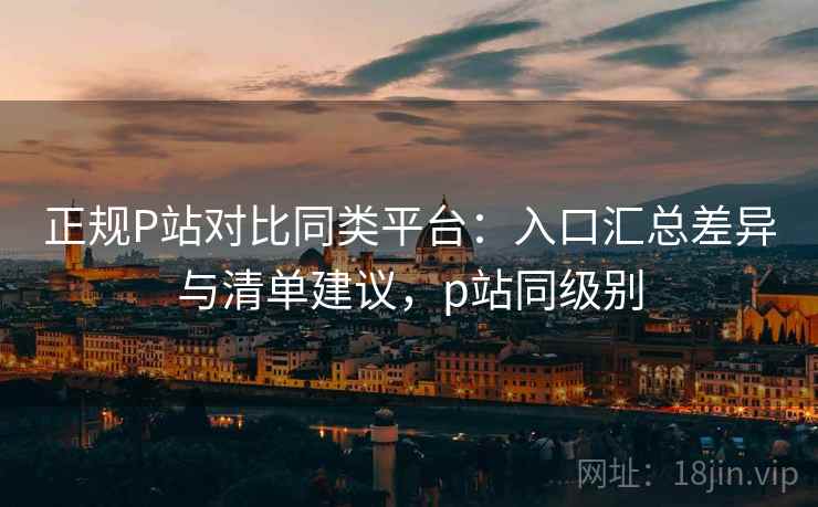 正规P站对比同类平台：入口汇总差异与清单建议，p站同级别