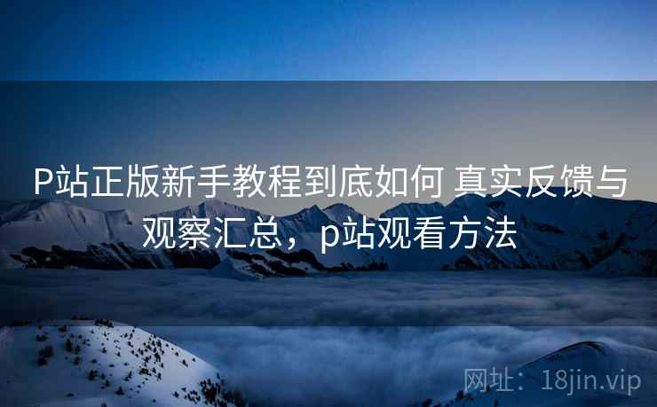 P站正版新手教程到底如何 真实反馈与观察汇总,p站观看方法 P站正版新手教程到底如何 真实反馈与观察汇总,p站观看方法