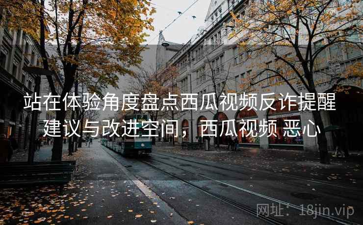 站在体验角度盘点西瓜视频反诈提醒 建议与改进空间，西瓜视频 恶心