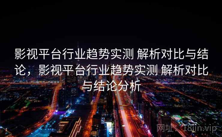 影视平台行业趋势实测 解析对比与结论,影视平台行业趋势实测 解析对比与结论分析 影视平台行业趋势实测 解析对比与结论,影视平台行业趋势实测 解析对比与结论分析