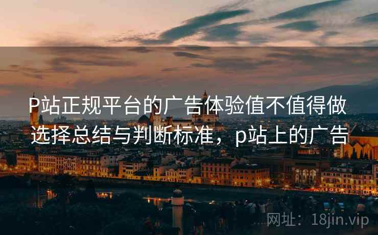 P站正规平台的广告体验值不值得做 选择总结与判断标准，p站上的广告