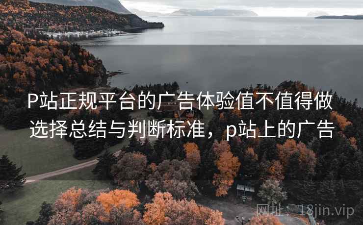P站正规平台的广告体验值不值得做 选择总结与判断标准，p站上的广告