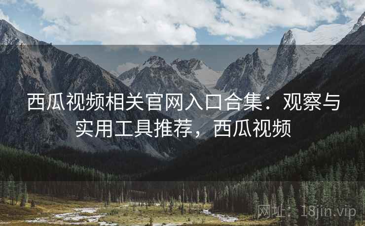 西瓜视频相关官网入口合集：观察与实用工具推荐，西瓜视频