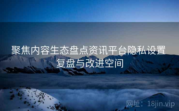 聚焦内容生态盘点资讯平台隐私设置 复盘与改进空间 聚焦内容生态盘点资讯平台隐私设置 复盘与改进空间