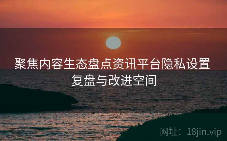 聚焦内容生态盘点资讯平台隐私设置 复盘与改进空间