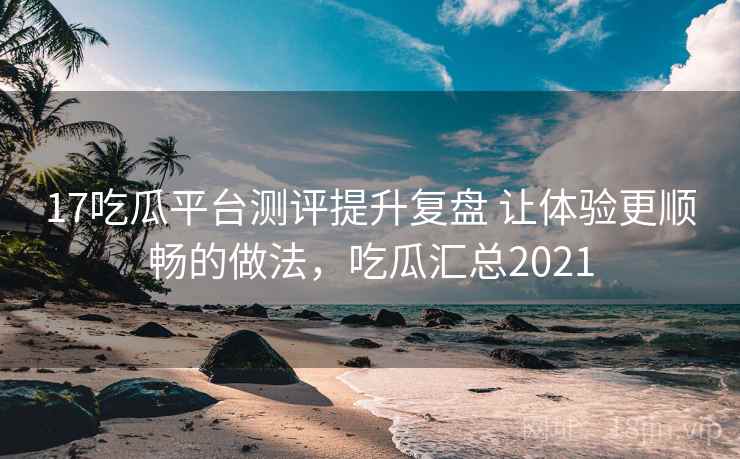 17吃瓜平台测评提升复盘 让体验更顺畅的做法,吃瓜汇总2021 17吃瓜平台测评提升复盘 让体验更顺畅的做法,吃瓜汇总2021