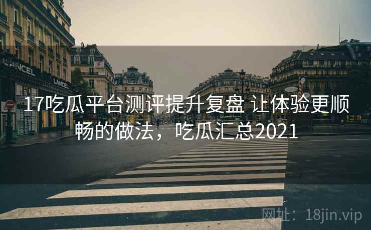 17吃瓜平台测评提升复盘 让体验更顺畅的做法，吃瓜汇总2021