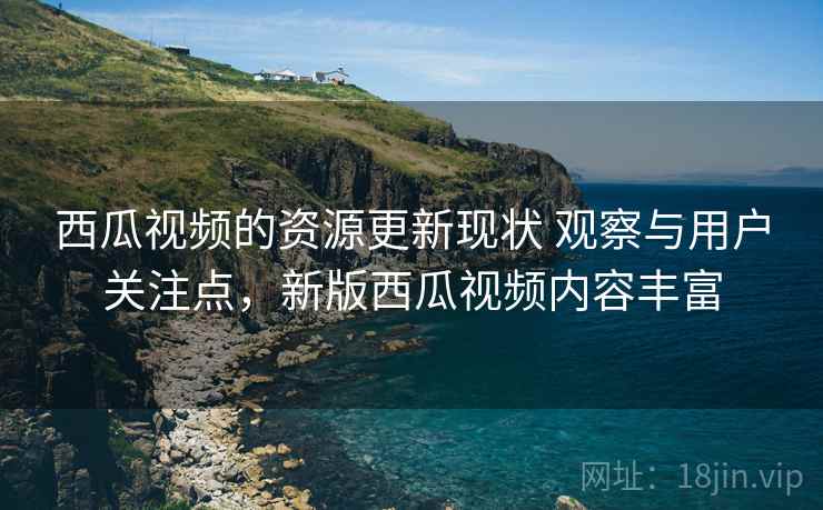 西瓜视频的资源更新现状 观察与用户关注点，新版西瓜视频内容丰富