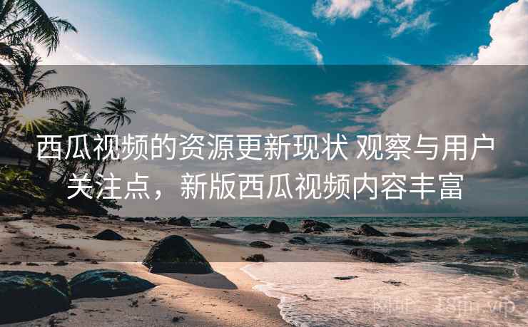 西瓜视频的资源更新现状 观察与用户关注点,新版西瓜视频内容丰富 西瓜视频的资源更新现状 观察与用户关注点,新版西瓜视频内容丰富