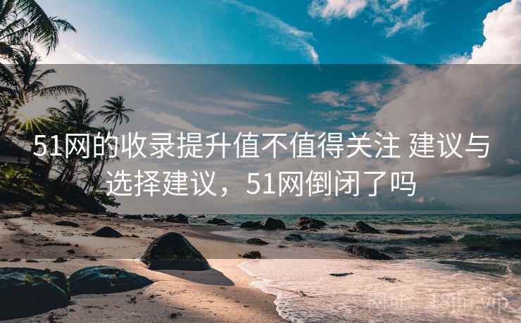 51网的收录提升值不值得关注 建议与选择建议,51网倒闭了吗 51网的收录提升值不值得关注 建议与选择建议,51网倒闭了吗
