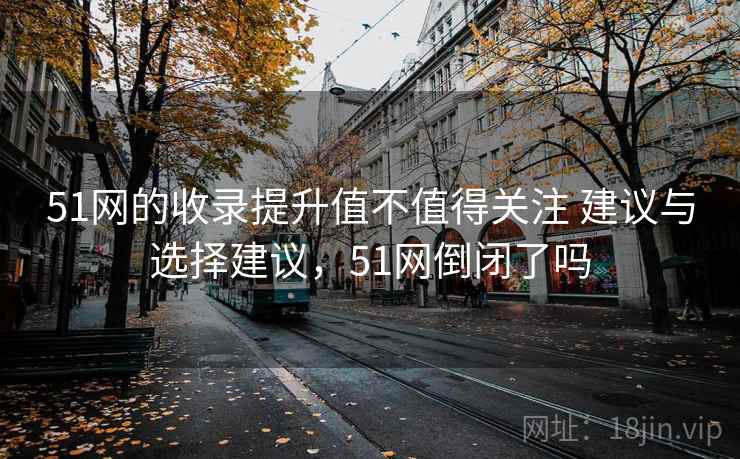 51网的收录提升值不值得关注 建议与选择建议，51网倒闭了吗