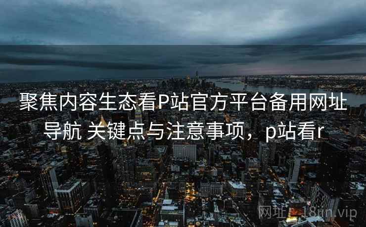 聚焦内容生态看P站官方平台备用网址导航 关键点与注意事项，p站看r