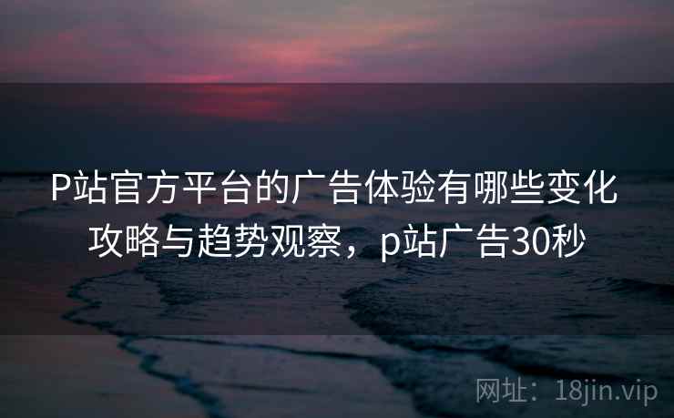 P站官方平台的广告体验有哪些变化 攻略与趋势观察,p站广告30秒 P站官方平台的广告体验有哪些变化 攻略与趋势观察,p站广告30秒