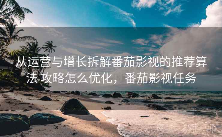 从运营与增长拆解番茄影视的推荐算法 攻略怎么优化，番茄影视任务