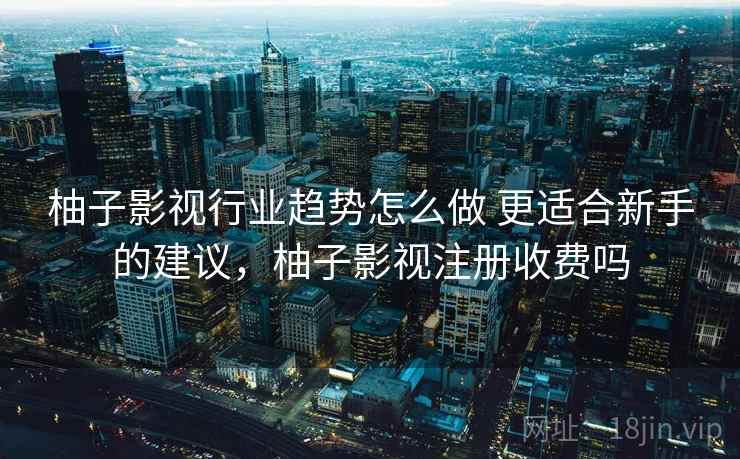 柚子影视行业趋势怎么做 更适合新手的建议，柚子影视注册收费吗