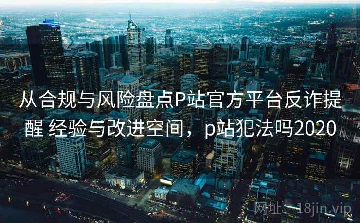 从合规与风险盘点P站官方平台反诈提醒 经验与改进空间，p站犯法吗2020