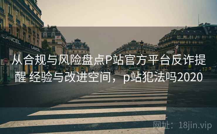 从合规与风险盘点P站官方平台反诈提醒 经验与改进空间，p站犯法吗2020
