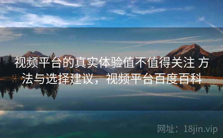 视频平台的真实体验值不值得关注 方法与选择建议，视频平台百度百科