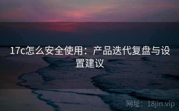 17c怎么安全使用：产品迭代复盘与设置建议
