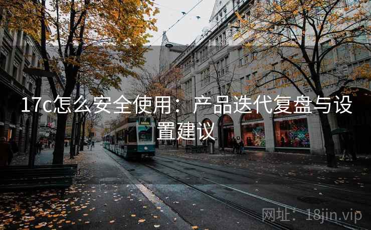 17c怎么安全使用：产品迭代复盘与设置建议