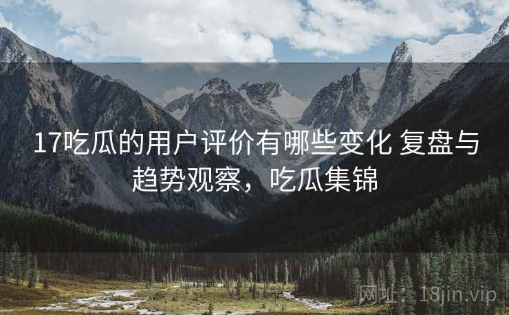 17吃瓜的用户评价有哪些变化 复盘与趋势观察，吃瓜集锦