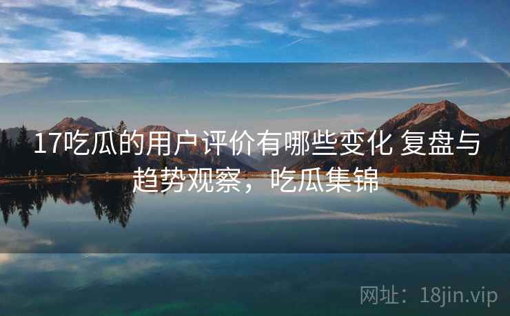 17吃瓜的用户评价有哪些变化 复盘与趋势观察，吃瓜集锦