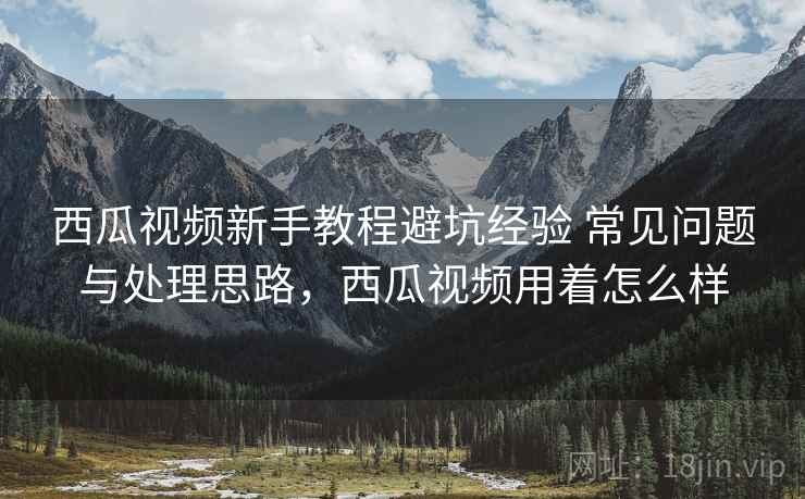 西瓜视频新手教程避坑经验 常见问题与处理思路，西瓜视频用着怎么样