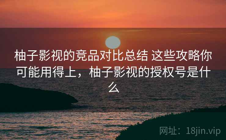 柚子影视的竞品对比总结 这些攻略你可能用得上，柚子影视的授权号是什么