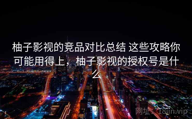 柚子影视的竞品对比总结 这些攻略你可能用得上，柚子影视的授权号是什么
