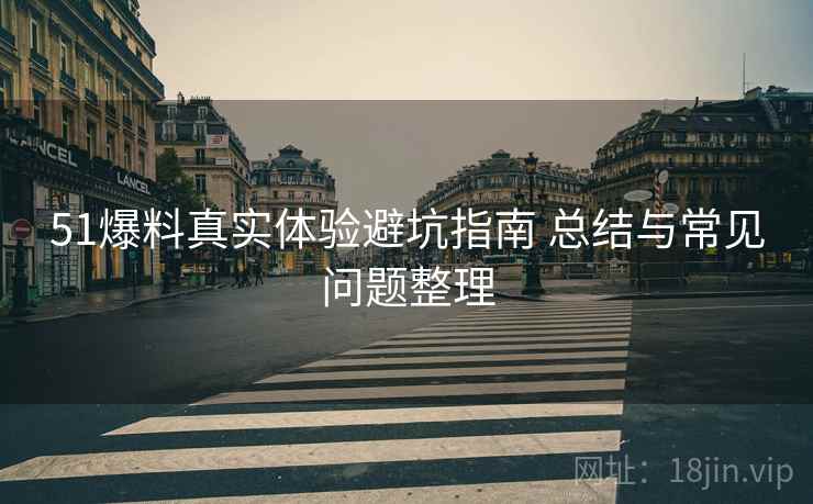 51爆料真实体验避坑指南 总结与常见问题整理