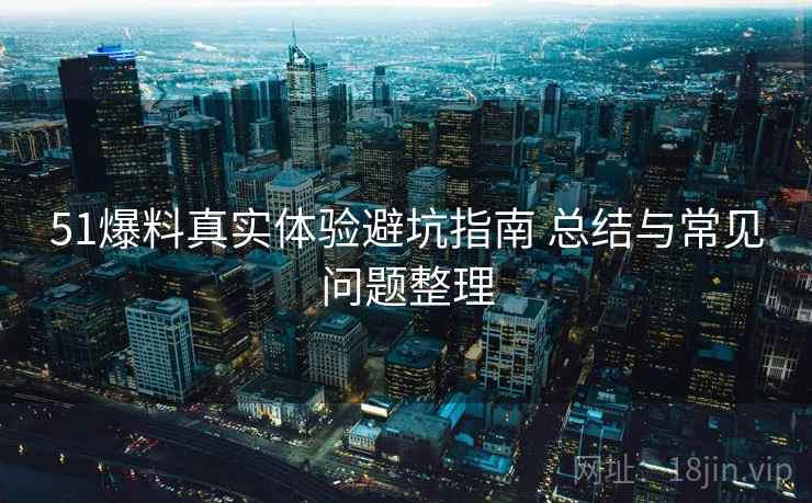 51爆料真实体验避坑指南 总结与常见问题整理