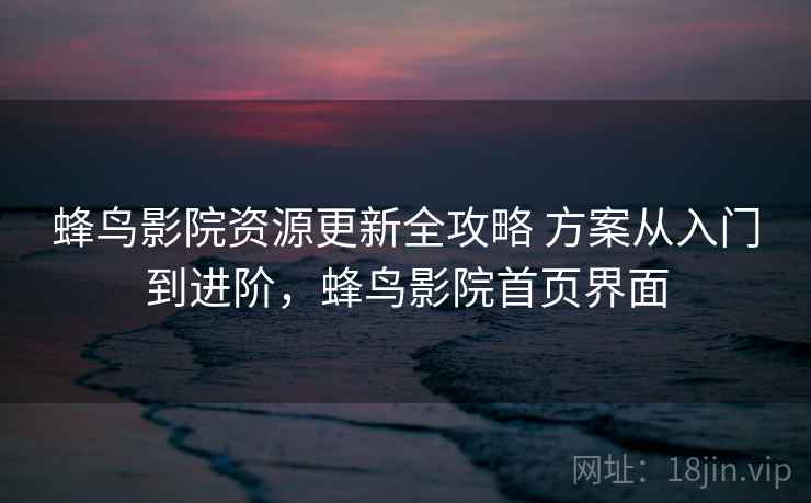 蜂鸟影院资源更新全攻略 方案从入门到进阶，蜂鸟影院首页界面