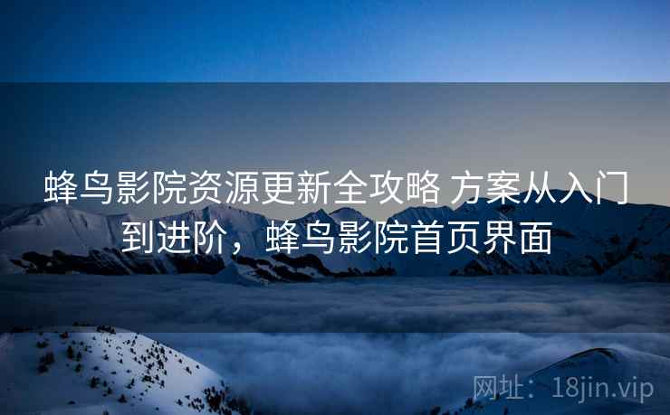蜂鸟影院资源更新全攻略 方案从入门到进阶，蜂鸟影院首页界面