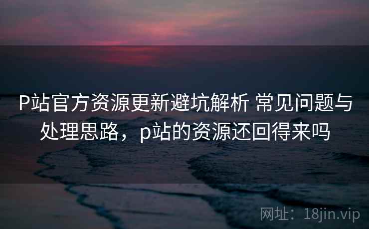 P站官方资源更新避坑解析 常见问题与处理思路，p站的资源还回得来吗