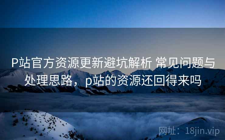 P站官方资源更新避坑解析 常见问题与处理思路，p站的资源还回得来吗